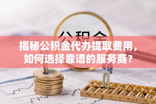 盘山揭秘公积金代办提取费用，如何选择靠谱的服务商？