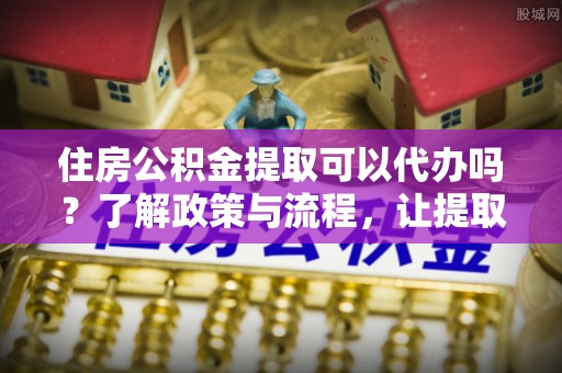 盘山住房公积金提取可以代办吗？了解政策与流程，让提取更便捷