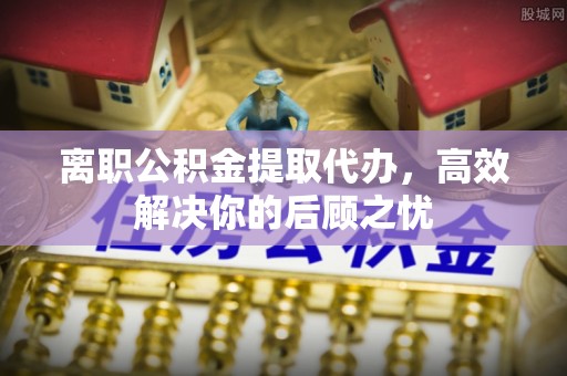盘山离职公积金提取代办，高效解决你的后顾之忧