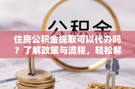 盘山住房公积金提取可以代办吗？了解政策与流程，轻松解决你的疑问