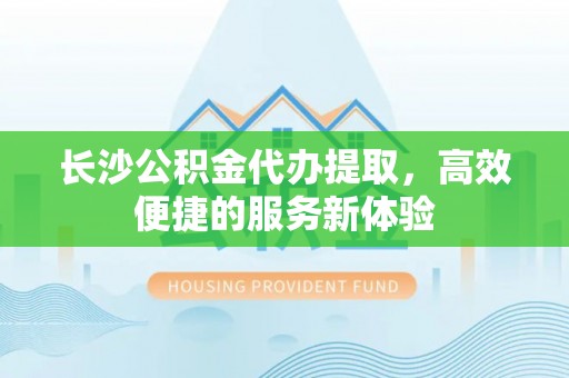 盘山长沙公积金代办提取，高效便捷的服务新体验