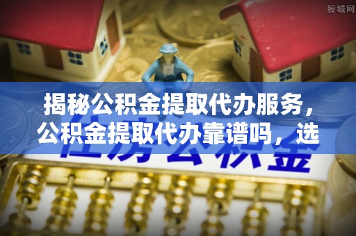 盘山揭秘公积金提取代办服务，公积金提取代办靠谱吗，选择需谨慎