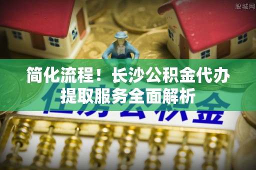 盘山简化流程！长沙公积金代办提取服务全面解析